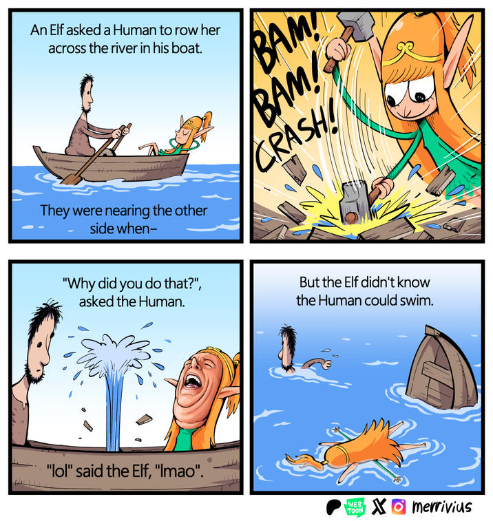 An Elf asked a Human to row her across the river in his boat. BAM! BAM! CRASH They were nearing the other side when- "Why did you do that?", asked the Human. But the Elf didn't know the Human could swim. "lol" said the Elf, "Imao". WEB TOON Xmerrivius
