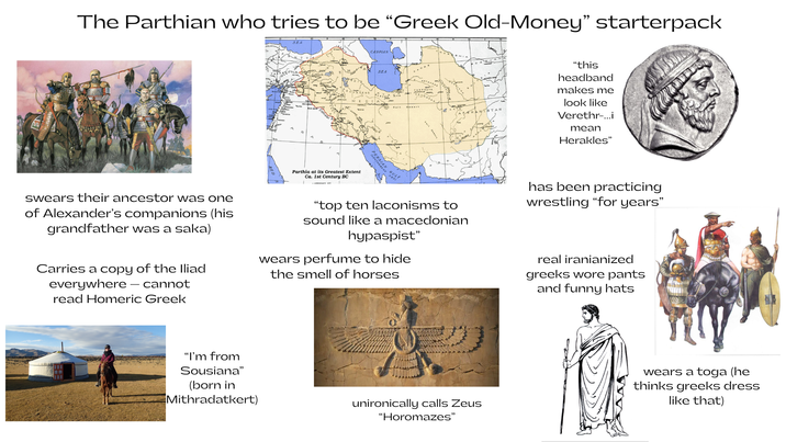 The Parthian who tries to be "Greek Old-Money" starterpack Parthia at its Greatest Extent Ca. 1st Century BC CASPIAN SEA "this headband makes me look like Verethr-...i mean Herakles" swears their ancestor was one of Alexander's companions (his grandfather was a saka) Carries a copy of the Iliad everywhere - cannot read Homeric Greek "top ten laconisms to sound like a macedonian hypaspist" wears perfume to hide the smell of horses has been practicing wrestling "for years" real iranianized greeks wore pants and funny hats "I'm from Sousiana" (born in Mithradatkert) unironically calls Zeus "Horomazes" wears a toga (he thinks greeks dress like that)