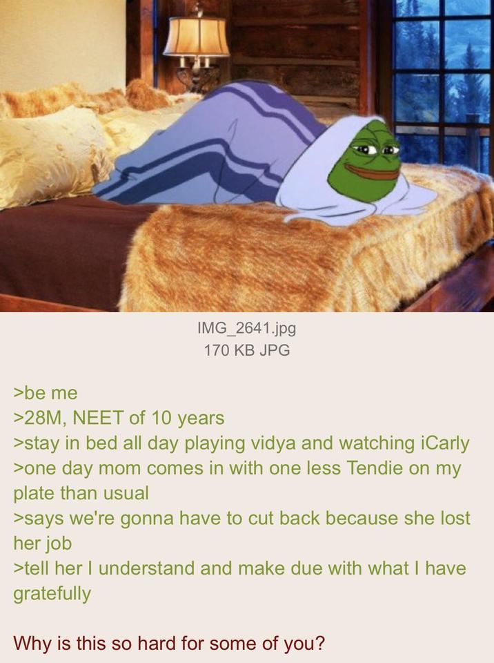 IMG_2641.jpg 170 KB JPG >be me >28M, NEET of 10 years >stay in bed all day playing vidya and watching iCarly >one day mom comes in with one less Tendie on my plate than usual >says we're gonna have to cut back because she lost her job >tell her I understand and make due with what I have gratefully Why is this so hard for some of you?