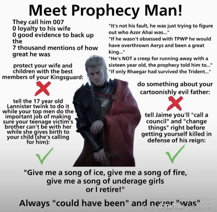 Meet Prophecy Man! They call him 007 0 loyalty to his wife 0 good evidence to back up the 7 thousand mentions of how great he was protect your wife and children with the best members of your Kingsguard: "It's not his fault, he was just trying to figure out who Azor Ahai was..." "If he wasn't obsessed with TPWP he would have overthrown Aerys and been a great king..." "He's NOT a creep for running away with a sixteen year old, the prophecy told him to..." "If only Rhaegar had survived the Trident..." do something about your cartoonishly evil father: tell the 17 year old Lannister twink to do it while your top men do the important job of making sure your teenage victim's brother can't be with her while she gives birth to your child she's calling for him): tell Jaime you'll "call a council" and "change things" right before getting yourself killed in defense of his reign: "Give me a song of ice, give me a song of fire, give me a song of underage girls or I retire!" @toastedjamandbutter Always "could have been" From TikToment