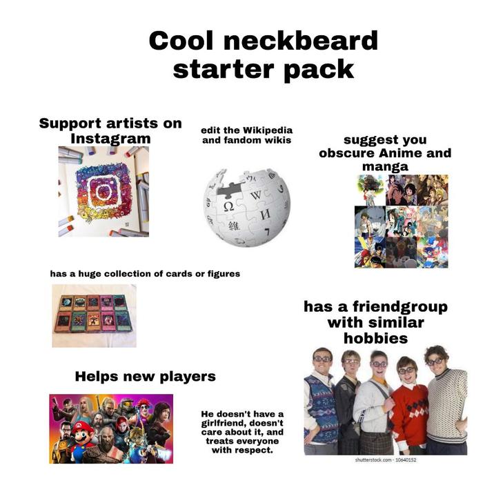 Cool neckbeard starter pack Support artists on Instagram edit the Wikipedia and fandom wikis Ω 維 ウィ WC S И suggest you obscure Anime and manga has a huge collection of cards or figures has a friendgroup with similar hobbies Helps new players He doesn't have a girlfriend, doesn't care about it, and treats everyone with respect. shutterstock.com-10640152