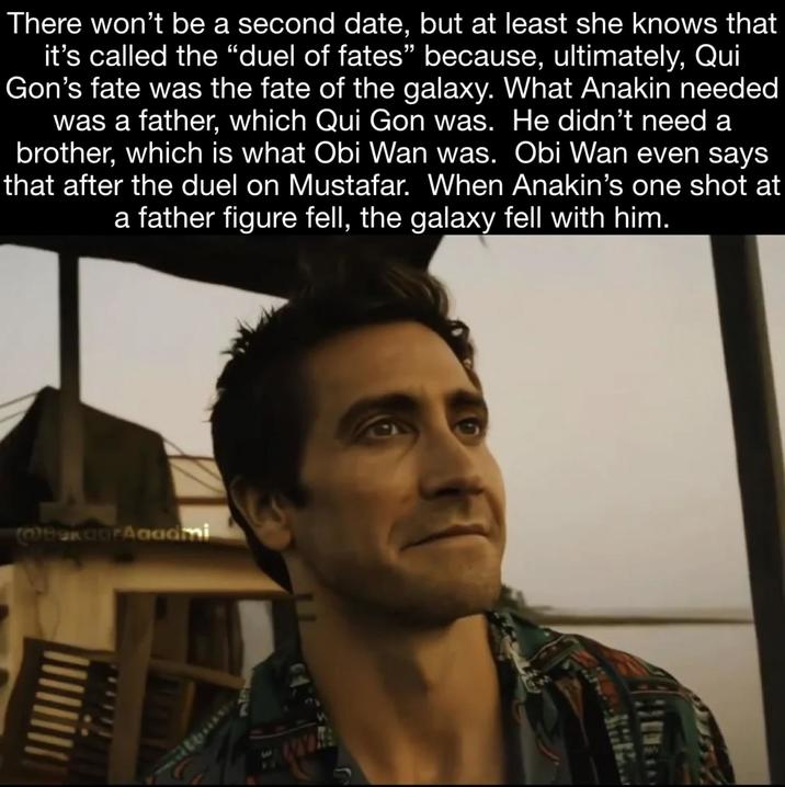 There won't be a second date, but at least she knows that it's called the "duel of fates" because, ultimately, Qui Gon's fate was the fate of the galaxy. What Anakin needed was a father, which Qui Gon was. He didn't need a brother, which is what Obi Wan was. Obi Wan even says that after the duel on Mustafar. When Anakin's one shot at a father figure fell, the galaxy fell with him. @BGFAgadmi