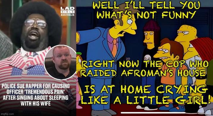 LAD BIBLE AUSTRALIA WELL I'LL TELL YOU WHAT'S NOT FUNNY POLICE SUE RAPPER FOR CAUSING OFFICER 'TREMENDOUS PAIN' AFTER SINGING ABOUT SLEEPING WITH HIS WIFE imgflip.com RIGHT NOW THE COP WHO RAIDED AFROMAN'S HOUSE IS AT HOME CRYING LIKE A LITTLE GIRL!