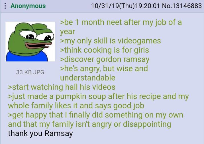 Anonymous 10/31/19(Thu)19:20:01 No.13146883 >be 1 month neet after my job of a year >my only skill is videogames >think cooking is for girls >discover gordon ramsay 33 KB JPG >he's angry, but wise and understandable >start watching hall his videos >just made a pumpkin soup after his recipe and my whole family likes it and says good job >get happy that I finally did something on my own and that my family isn't angry or disappointing thank you Ramsay