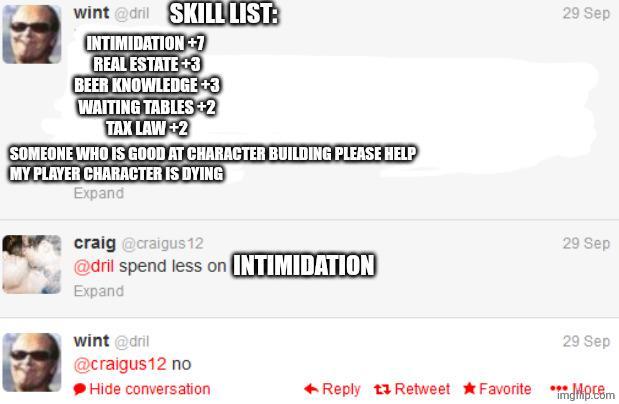 wint@dril SKILL LIST: INTIMIDATION +7 REAL ESTATE +3 BEER KNOWLEDGE +3 WAITING TABLES +2 TAX LAW +2 SOMEONE WHO IS GOOD AT CHARACTER BUILDING PLEASE HELP MY PLAYER CHARACTER IS DYING Expand craig@craigus 12 @dril spend less on INTIMIDATION Expand wint @dril @craigus12 no Hide conversation 29 Sep 29 Sep 29 Sep Reply Retweet Favorite d imgp.com