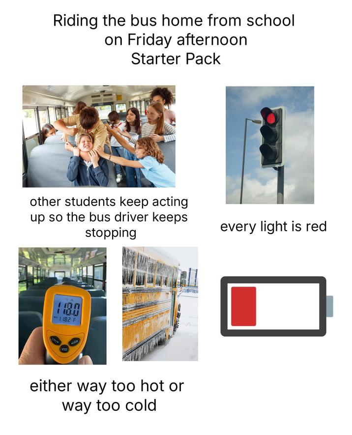 Riding the bus home from school on Friday afternoon Starter Pack other students keep acting up so the bus driver keeps stopping 100 MAX 18.2 F CIF MODE A either way too hot or way too cold every light is red
