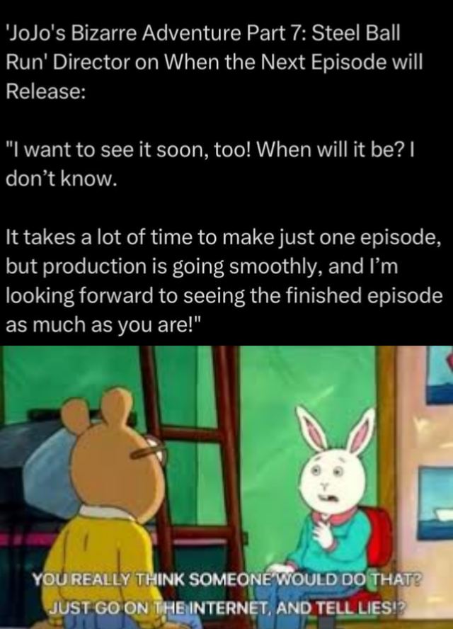 'JoJo's Bizarre Adventure Part 7: Steel Ball Run' Director on When the Next Episode will Release: "I want to see it soon, too! When will it be? I don't know. It takes a lot of time to make just one episode, but production is going smoothly, and I'm looking forward to seeing the finished episode as much as you are!" YOU REALLY THINK SOMEONE WOULD DO THAT? JUST GO ON THE INTERNET, AND TELL LIES!?