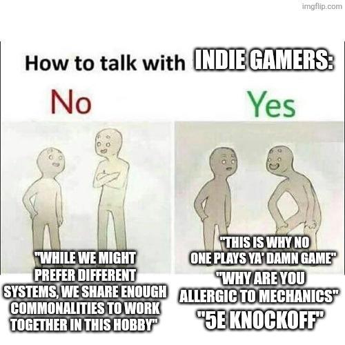 imgflip.com How to talk with INDIE GAMERS: No Yes "WHILE WE MIGHT PREFER DIFFERENT SYSTEMS, WE SHARE ENOUGH COMMONALITIES TO WORK TOGETHER IN THIS HOBBY" "THIS IS WHY NO ONE PLAYS YA'DAMN GAME" "WHY ARE YOU ALLERGIC TO MECHANICS" "5E KNOCKOFF"