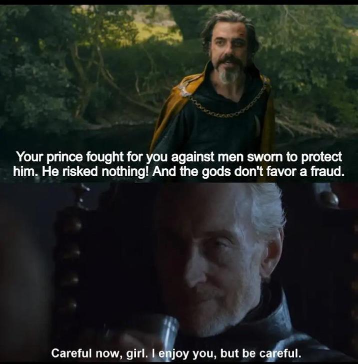 Your prince fought for you against men sworn to protect him. He risked nothing! And the gods don't favor a fraud. Careful now, girl. I enjoy you, but be careful.