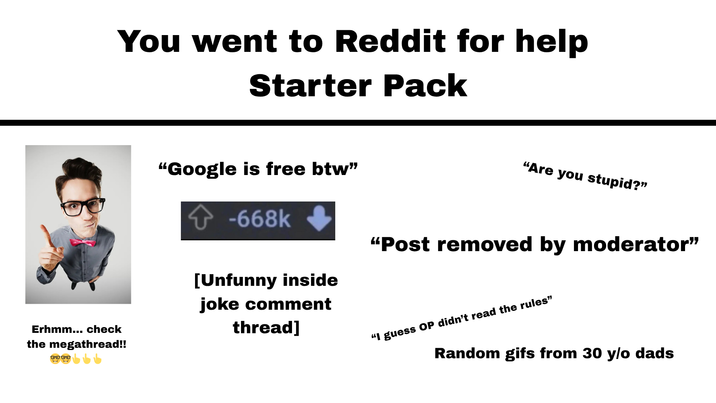 You went to Reddit for help Starter Pack Erhmm... check the megathread!! 0000 "Google is free btw" -668k [Unfunny inside joke comment thread] "Are you stupid?" "Post removed by moderator" "I guess OP didn't read the rules" Random gifs from 30 y/o dads