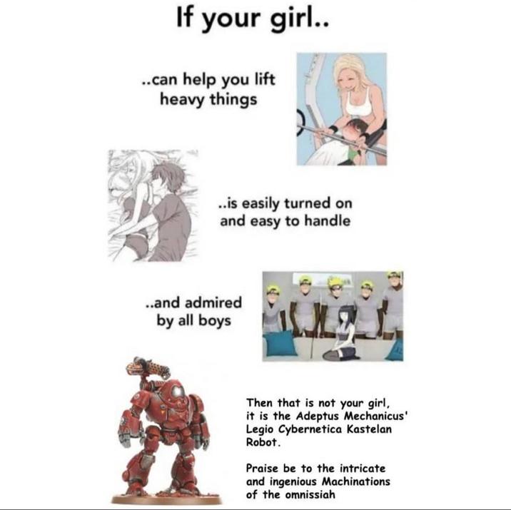 If your girl.. ..can help you lift heavy things ..is easily turned on and easy to handle ..and admired by all boys Then that is not your girl, it is the Adeptus Mechanicus' Legio Cybernetica Kastelan Robot. Praise be to the intricate and ingenious Machinations of the omnissiah