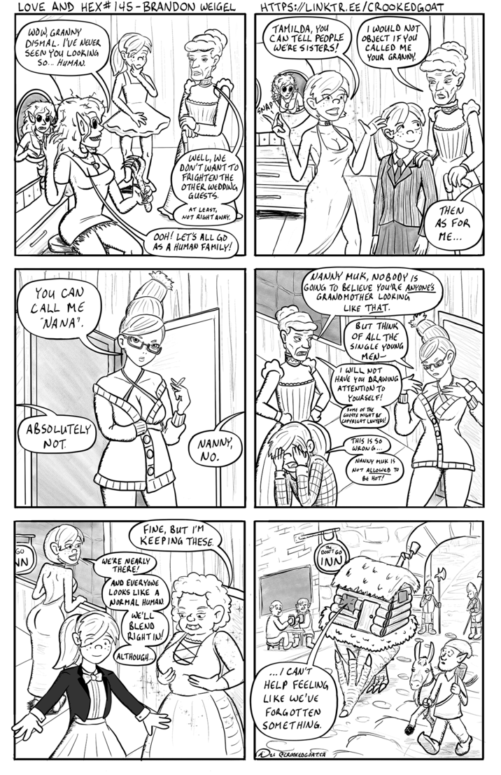 LOVE AND HEX# 145-BRANDON WEIGEL WOW, GRANNY DISMAL. I'VE NEVER SEEN YOU LOOKING So... HUMAN. HTTPS://LINKTR.EE/CROOKEDGOAT TAMILDA, YOU CAN TELL PEOPLE WE'RE SISTERS! I WOULD NOT OBJECT IF YOU CALLED ME YOUR GRANNY YOU CAN CALL ME "NANA". WELL, WE DON'T WANT TO FRIGHTEN THE OTHER WEDDING GUESTS. AT LEAST, NOT RIGHT AWAY. OOH! LET'S ALL GO AS A HUMAN FAMILY! SNAP- ABSOLUTELY NOT NANNY, No. NANNY MUK, NOBODY IS GOING TO BELIEVE YOU'RE ANYONE'S GRANDMOTHER LOOKING LIKE THAT. BUT THINK OF ALL THE SINGLE YOUNG MEN- I WILL NOT HAVE YOU DRAWING ATTENTION TO YOURSELF! SOME OF THE GUESTS MIGHT BE COPYRIGHT LAWYERS! THIS IS SO WRONG... NANNY MUK IS NOT ALLOWED TO BE HOT! NN FINE, BUT I'M KEEPING THESE. WE'RE NEARLY THERE! AND EVERYONE LOOKS LIKE A NORMAL HUMAN WE'LL BLEND RIGHTIN ALTHOUGH... The DON'T GO INN W w w いいし ... I CAN'T HELP FEELING LIKE WE'VE FORGOTTEN SOMETHING. O2 @CROOKED GOAT.CA THEN AS FOR ME...