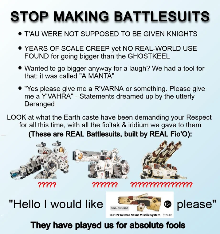STOP MAKING BATTLESUITS • T'AU WERE NOT SUPPOSED TO BE GIVEN KNIGHTS • YEARS OF SCALE CREEP yet NO REAL-WORLD USE FOUND for going bigger than the GHOSTKEEL • Wanted to go bigger anyway for a laugh? We had a tool for that: it was called "A MANTA" • "Yes please give me a R'VARNA or something. Please give me a Y'VAHRA" - Statements dreamed up by the utterly Deranged LOOK at what the Earth caste have been demanding your Respect for all this time, with all the fio'tak & iridium we gave to them (These are REAL Battlesuits, built by REAL Fio'O): ????? ??????? ???????? 15+ Ⓡ please" "Hello I would like ONLINE ONLY KX139 Ta'unar Nexus Missile System $124.00 They have played us for absolute fools