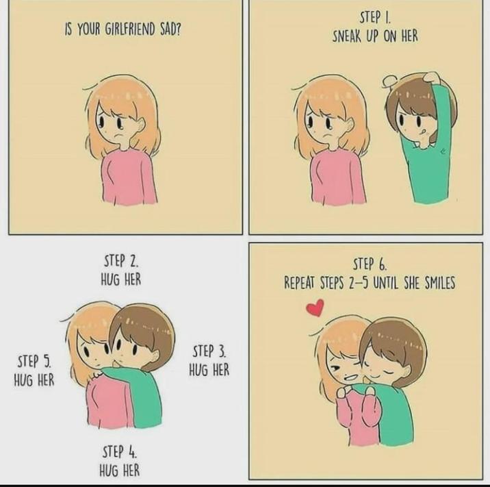 IS YOUR GIRLFRIEND SAD? STEP 2. HUG HER STEP 3. STEP 5 HUG HER HUG HER STEP 4 HUG HER STEP 1. SNEAK UP ON HER STEP 6. REPEAT STEPS 2-5 UNTIL SHE SMILES