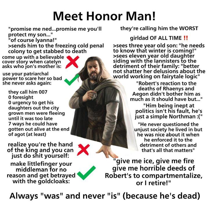 Meet Honor Man! "promise me ned...promise me you'll protect my son... "1 "of course lyanna!" >sends him to the freezing cold penal colony to get stabbed to death come up with a believable cover story when catelyn asks who jon's mother is: use your patriarchal power to scare her so bad she never asks again: they call him 007 0 foresight 0 urgency to get his daughters out the city grown men were fleeing until it was too late 7 ways he could have gotten out alive at the end of agot (at least) realize you're the hand of the king and you can just do s--- yourself: make littlefinger your middleman for no reason and get betrayed with the goldcloaks: they're calling him the WORST girldad OF ALL TIME !! >sees three year old son: "he needs to know that winter is coming!" >sees eleven year old daughter siding with the lannisters to the detriment of their family: "better not shatter her delusions about the world working on fairytale logic" "Robert's reaction to the deaths of Rhaenys and Aegon didn't bother him as much as it should have but..." "Him being inept at politics isn't his fault, he's just a simple Northman :(" "He never questioned the unjust society he lived in but he was nice about it when he enforced it to the detriment of others and that's all that matters" "give me ice, give me fire give me horrible deeds of Robert's to compartmentalize, or I retire!" Always "was" and never "is" (because he's dead)