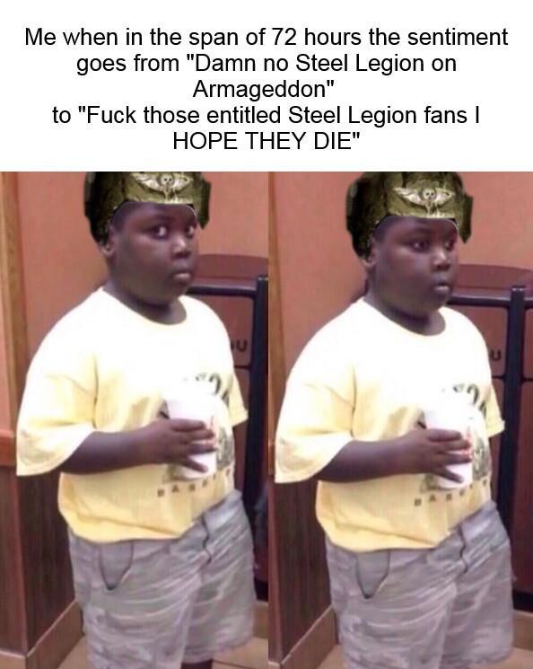 Me when in the span of 72 hours the sentiment goes from "Damn no Steel Legion on Armageddon" to "F--- those entitled Steel Legion fans I HOPE THEY DIE" 2
