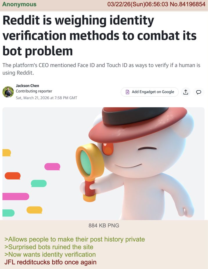 Anonymous 03/22/26(Sun)06:56:03 No.84196854 Reddit is weighing identity verification methods to combat its bot problem The platform's CEO mentioned Face ID and Touch ID as ways to verify if a human is using Reddit. Jackson Chen Contributing reporter Sat, March 21, 2026 at 7:58 PM GMT ☑Add Engadget on Google 』。 884 KB PNG >Allows people to make their post history private >Surprised bots ruined the site >Now wants identity verification JFL redditcucks btfo once again