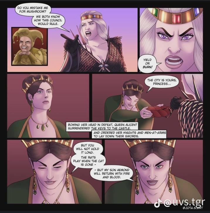 DO YOU MISTAKE ME FOR MUSHROOM? WE BOTH KNOW HOW THIS COUNCIL WOULD RULE. YIELD OR BURN! THE CITY IS YOURS, PRINCESS... BOWING HER HEAD IN DEFEAT, QUEEN ALICENT SURRENDERED THE KEYS TO THE CASTLE. BUT YOU AND ORDERED HER KNIGHTS AND MEN-AT-ARMS TO LAY DOWN THEIR SWORDS. WILL NOT HOLD IT LONG. THE RATS PLAY WHEN THE CAT IS GONE - - BUT MY SON AEMOND WILL RETURN WITH FIRE AND BLOOD. J@uvs.tgr @JOTA.S.ART