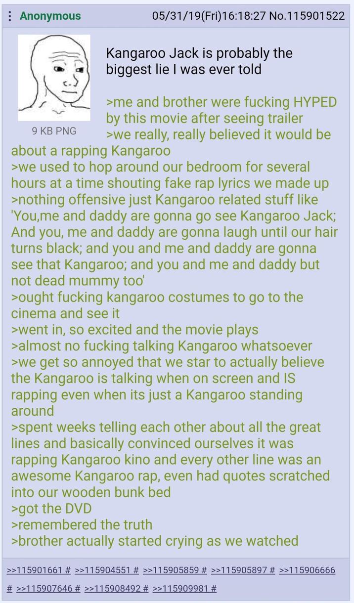 Anonymous 9 KB PNG 05/31/19(Fri)16:18:27 No.115901522 Kangaroo Jack is probably the biggest lie I was ever told >me and brother were f------ HYPED by this movie after seeing trailer >we really, really believed it would be about a rapping Kangaroo >we used to hop around our bedroom for several hours at a time shouting fake rap lyrics we made up >nothing offensive just Kangaroo related stuff like 'You,me and daddy are gonna go see Kangaroo Jack; And you, me and daddy are gonna laugh until our hair turns black; and you and me and daddy are gonna see that Kangaroo; and you and me and daddy but not dead mummy too' >ought f------ kangaroo costumes to go to the cinema and see it >went in, so excited and the movie plays >almost no f------ talking Kangaroo whatsoever >we get so annoyed that we star to actually believe the Kangaroo is talking when on screen and IS rapping even when its just a Kangaroo standing around >spent weeks telling each other about all the great lines and basically convinced ourselves it was rapping Kangaroo kino and every other line was an awesome Kangaroo rap, even had quotes scratched into our wooden bunk bed >got the DVD >remembered the truth >brother actually started crying as we watched >>115901661 # >>115904551 # >>115905859 # >>115905897 # >>115906666 # >>115907646 # >>115908492 # >>115909981 #