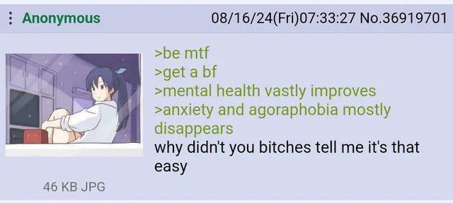 Anonymous 46 KB JPG >be mtf 08/16/24(Fri)07:33:27 No.36919701 >get a bf >mental health vastly improves >anxiety and agoraphobia mostly disappears why didn't you bitches tell me it's that easy