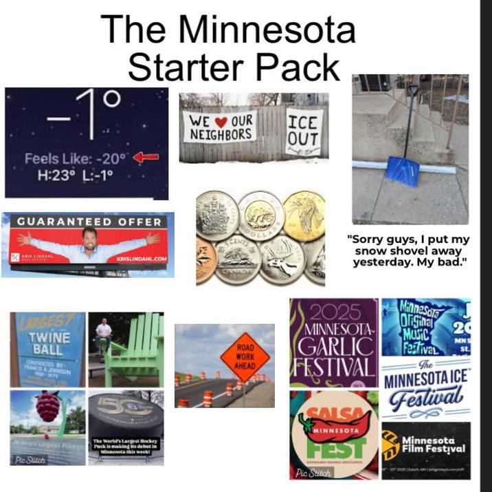The Minnesota Starter Pack -1° Feels Like: -20° H:23° L:-1° WE OUR NEIGHBORS ICE OUT GUARANTEED OFFER KRISLINDAHL.COM LARGEST TWINE BALL UNSTRICTED BY FRANCS & JOHNSON 1950-1979 50 Pic Stitch Raspb The World's Largest Hockey Pack is making its debut in Minnesota this week! "Sorry guys, I put my snow shovel away yesterday. My bad." Minnesota Original 20 MUSIC 2025 MINNESOTA ROAD GARLIC WORK AHEAD FESTIVAL MNS Festival st. The SALSA MINNESOTA FEST Pic Stitch MINNESOTA ICE Festival Minnesota Film Festival
