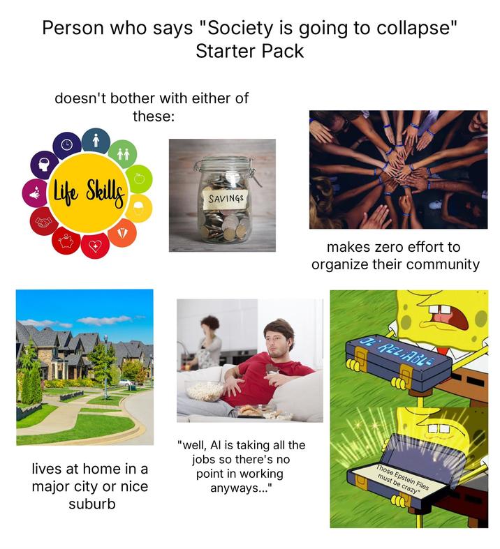 Person who says "Society is going to collapse" Starter Pack doesn't bother with either of ↑↑ Life Skills these: SAVINGS makes zero effort to organize their community DE RELIABLE ☐ lives at home in a major city or nice suburb "well, Al is taking all the jobs so there's no point in working anyways...' II Those Epstein Files must be crazy"