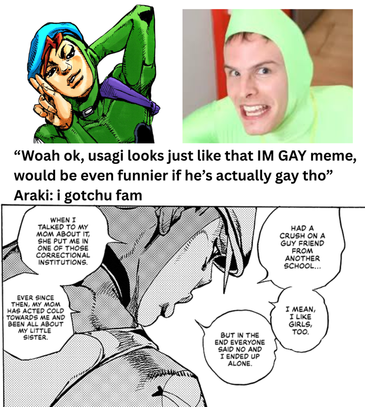 "Woah ok, usagi looks just like that IM GAY meme, would be even funnier if he's actually gay tho" Araki: i gotchu fam WHEN I TALKED TO MY MOM ABOUT IT, SHE PUT ME IN ONE OF THOSE CORRECTIONAL INSTITUTIONS. EVER SINCE THEN, MY MOM HAS ACTED COLD TOWARDS ME AND BEEN ALL ABOUT MY LITTLE SISTER. HAD A CRUSH ON A GUY FRIEND FROM ANOTHER SCHOOL... BUT IN THE END EVERYONE SAID NO AND I ENDED UP ALONE. I MEAN, I LIKE GIRLS, TOO.