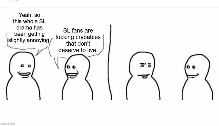 Yeah, so this whole SL drama has been getting slightly annoying. SL fans are f------ crybabies that don't deserve to live. imgflip.com こ こ