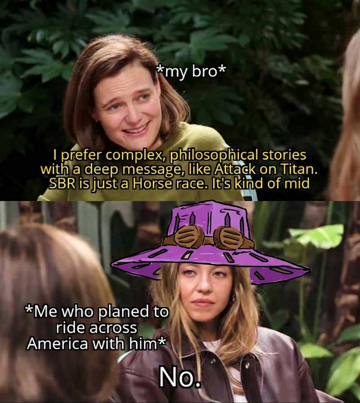 *my bro* I prefer complex, philosophical stories with a deep message, like Attack on Titan. SBR is just a Horse race. It's kind of mid *Me who planed to ride across America with him* No!