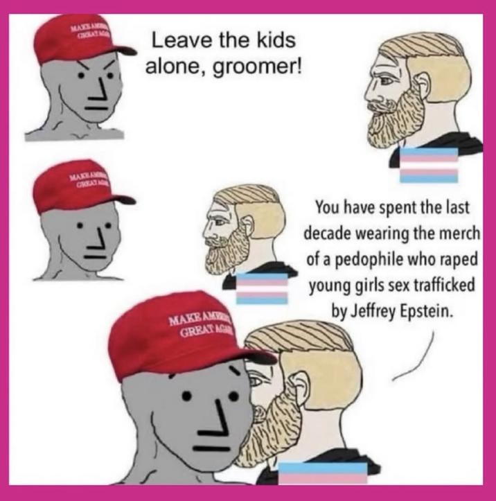 MAXSAM GROKAT MAKEAM GREAT Leave the kids alone, groomer! MAKEAM GREAT AG You have spent the last decade wearing the merch of a p-------- who r---- young girls sex trafficked by Jeffrey Epstein.