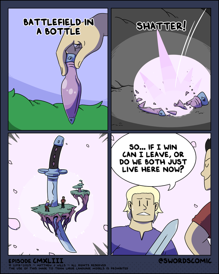 BATTLEFIELD-IN A BOTTLE D 0 SHATTER! 0 SO... IF I WIN CAN I LEAVE, OR DO WE BOTH JUST LIVE HERE NOW? 98% اد D EPISODE CMXLIII 2018-2025 ~ MATTHEW J WILLS ~ ALL RIGHTS RESERVED THE USE OF THIS IMAGE TO TRAIN LARGE LANGUAGE MODELS IS PROHIBITED @SWORDSCOMIC