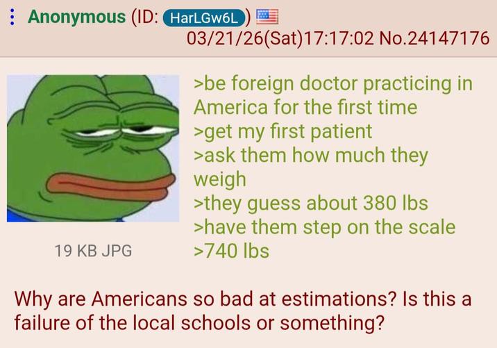 Anonymous (ID: HarLGw6L 03/21/26(Sat) 17:17:02 No.24147176 >be foreign doctor practicing in America for the first time >get my first patient >ask them how much they weigh >they guess about 380 lbs >have them step on the scale 19 KB JPG >740 lbs Why are Americans so bad at estimations? Is this a failure of the local schools or something?