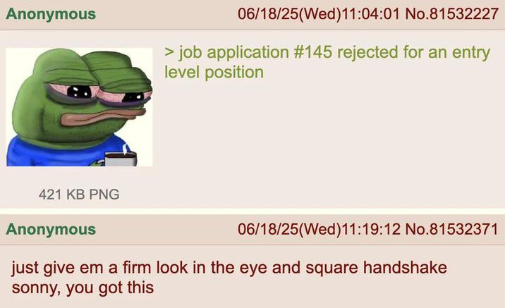Anonymous 06/18/25(Wed)11:04:01 No.81532227 > job application #145 rejected for an entry level position 421 KB PNG Anonymous 06/18/25(Wed)11:19:12 No.81532371 just give em a firm look in the eye and square handshake sonny, you got this