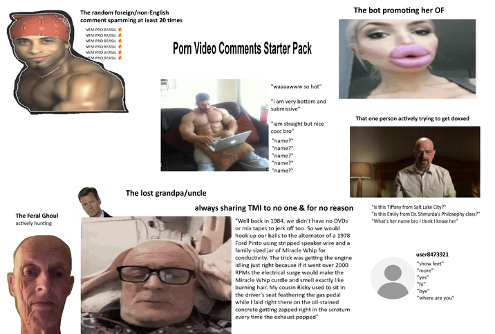 The Feral Ghoul actively hunting The random foreign/non-English comment spamming at least 20 times VEM PRO BRASIL VEM PRO BRASIL VEM PRO BRASIL VEM PRO BRASIL VEM PRO BRASIL VEM PRO BRASIL P--- Video Comments Starter Pack The lost grandpa/uncle The bot promoting her OF "waaaawww so hot" "i am very bottom and submissive" "iam straight but nice cocc bro" That one person actively trying to get doxxed "name?" "name?" "name?" "name?" "name?" always sharing TMI to no one & for no reason "Well back in 1984, we didn't have no DVDs or mix tapes to j------- too. So we would hook up our balls to the alternator of a 1978 Ford Pinto using stripped speaker wire and a family-sized jar of Miracle Whip for conductivity. The trick was getting the engine idling just right because if it went over 2000 RPMs the electrical surge would make the Miracle Whip curdle and smell exactly like burning hair. My cousin Ricky used to sit in the driver's seat feathering the gas pedal while I laid right there on the oil-stained concrete getting zapped right in the scrotum every time the exhaust popped" "Is this Tiffany from Salt Lake City?" "Is this Emily from Dr. Shmurda's Philosophy class?" "What's her name bro I think I know her" user8473921 "show feet" "more" "yes" "hi" "bye" "where are you"