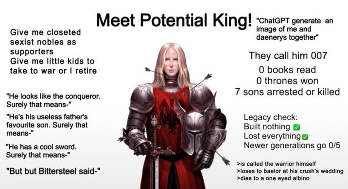 Give me closeted sexist nobles as supporters Give me little kids to take to war or I retire Meet Potential King! "He looks like the conqueror. Surely that means-" "He's his useless father's favourite son. Surely that means-" "He has a cool sword. Surely that means-" "But but Bittersteel said-" "ChatGPT generate an image of me and daenerys together" They call him 007 O books read O thrones won 7 sons arrested or killed Legacy check: Built nothing Lost everything Newer generations go 0/5 >is called the warrior himself >loses to baelor at his crush's wedding >dies to a one eyed albino