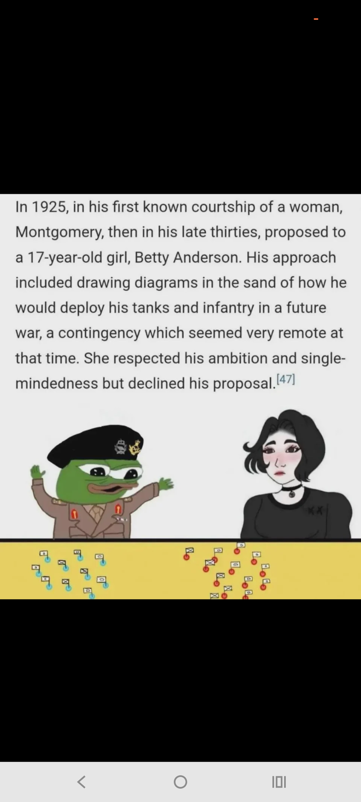 In 1925, in his first known courtship of a woman, Montgomery, then in his late thirties, proposed to a 17-year-old girl, Betty Anderson. His approach included drawing diagrams in the sand of how he would deploy his tanks and infantry in a future war, a contingency which seemed very remote at that time. She respected his ambition and single- mindedness but declined his proposal. [47] 题 Alo Po to No ** منامة POD О 101