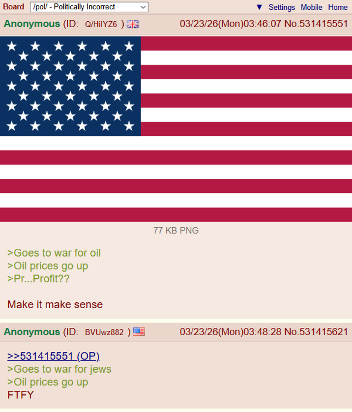 Board /pol/ - Politically Incorrect Anonymous (ID: Q/HilYZ6) >Goes to war for oil >Oil prices go up >Pr...Profit?? Make it make sense Anonymous (ID: BVUwz882) >>531415551 (OP). >Goes to war for jews >Oil prices go up FTFY Settings Mobile Home 03/23/26(Mon)03:46:07 No.531415551 77 KB PNG 03/23/26(Mon)03:48:28 No.531415621
