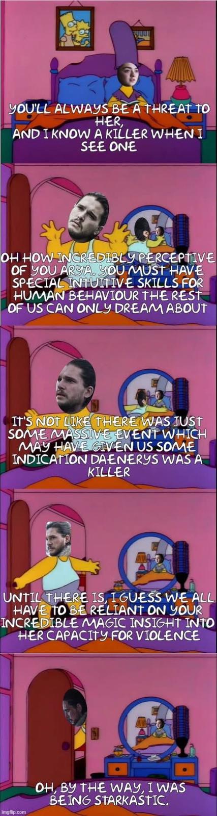 YOU'LL ALWAYS BE A THREAT TO HER AND I KNOW A KILLER WHEN I SEE ONE OH HOW INCREDIBLY PERCEPTIVE OF YOU ARYA, YOU MUST HAVE SPECIAL INTUITIVE SKILLS FOR HUMAN BEHAVIOUR THE REST OF US CAN ONLY DREAM ABOUT IT'S NOT LIKE THERE WAS JUST SOME MASSIVE EVENT WHICH MAY HAVE GIVEN US SOME INDICATION DAENERYS WAS A KILLER UNTIL THERE IS, I GUESS WE ALL HAVE TO BE RELIANT ON YOUR INCREDIBLE MAGIC INSIGHT INTO HER CAPACITY FOR VIOLENCE imgflip.com OH, BY THE WAY, I WAS BEING STARKASTIC.