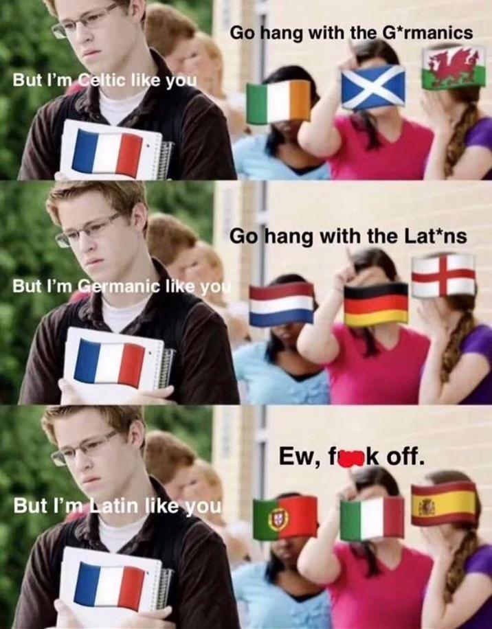 But I'm Celtic like you Go hang with the G*rmanics But I'm Germanic like you 兽 Go hang with the Lat*ns But I'm Latin like you Ew, f--- off. 202