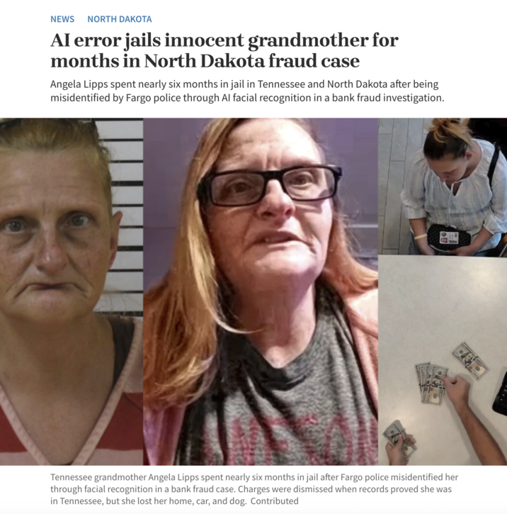NEWS NORTH DAKOTA Al error jails innocent grandmother for months in North Dakota fraud case Angela Lipps spent nearly six months in jail in Tennessee and North Dakota after being misidentified by Fargo police through Al facial recognition in a bank fraud investigation. Tennessee grandmother Angela Lipps spent nearly six months in jail after Fargo police misidentified her through facial recognition in a bank fraud case. Charges were dismissed when records proved she was in Tennessee, but she lost her home, car, and dog. Contributed