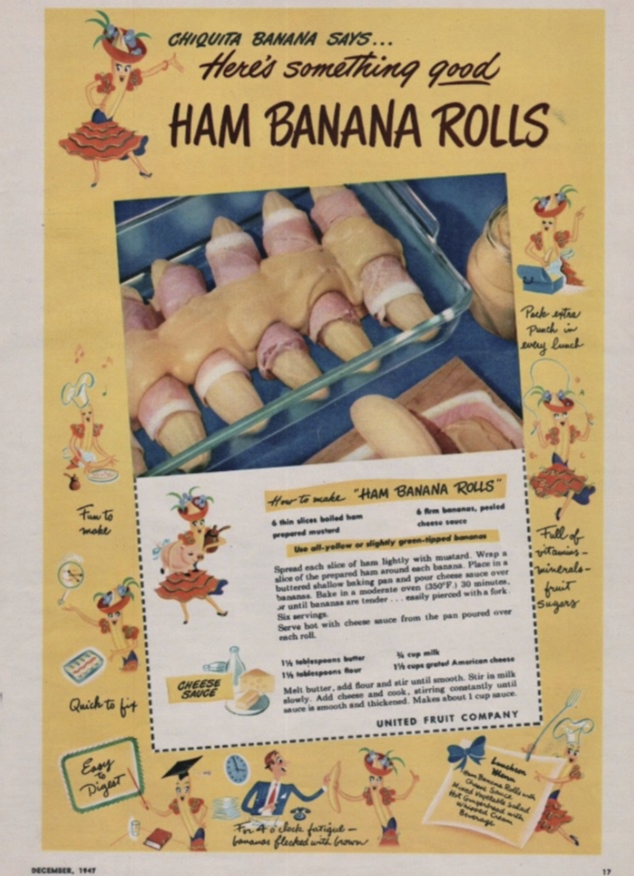 CHIQUITA BANANA SAYS... Here's something good HAM BANANA ROLLS Pack extra Punch in every lunch Fun to make How to make "HAM BANANA ROLLS" 6 thin slices boiled ham prepared mustard 6 firm bananas, peeled cheese sauce Use all-yellow or slightly green-tipped bananas Spread each slice of ham lightly with mustard. Wrap a slice of the prepared ham around each banana. Place in a buttered shallow baking pan and pour cheese sauce over bananas. Bake in a moderate oven (350°F) 30 minutes, or until bananas are tender... easily pierced with a fork. Six servings Serve hot with cheese sauce from the pan poured over each roll. Full of vitamins- minerals- fruit Sugars 1½ cups grated American cheese Melt butter, add flour and stir until smooth. Stir in milk slowly. Add cheese and cook, stirring constantly until sauce is smooth and thickened. Makes about 1 cup sauce. UNITED FRUIT COMPANY Quick to fit CHEESE SAUCE 1½ tablespoons butter 1½ tablespoons Rour ½ cup milk Easy Digest For 4 o'clock fatigue- bananas flecked with brown Luncheon Menu m Banana Rolls with Che Sauce Mixed Vegetable Salad Hot Gingerbread with Whipped Cream Beverage DECEMBER, 1947 17