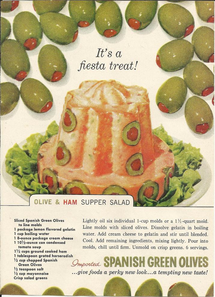 It's a fiesta treat! OLIVE & HAM SUPPER SALAD Sliced Spanish Green Olives to line molds 1 package lemon flavored gelatin 1 cup boiling water 18-ounce package cream cheese 1 102-ounce can condensed tomato soup 1½ cups ground cooked ham 1 tablespoon grated horseradish 1/2 cup chopped Spanish Green Olives 1/2 teaspoon salt 1/2 cup mayonnaise Crisp salad greens Lightly oil six individual 1-cup molds or a 1½-quart mold. Line molds with sliced olives. Dissolve gelatin in boiling water. Add cream cheese to gelatin and stir until blended. Cool. Add remaining ingredients, mixing lightly. Pour into molds, chill until firm. Unmold on crisp greens. 6 servings. Imported SPANISH GREEN OLIVES ...give foods a perky new look...a tempting new taste!