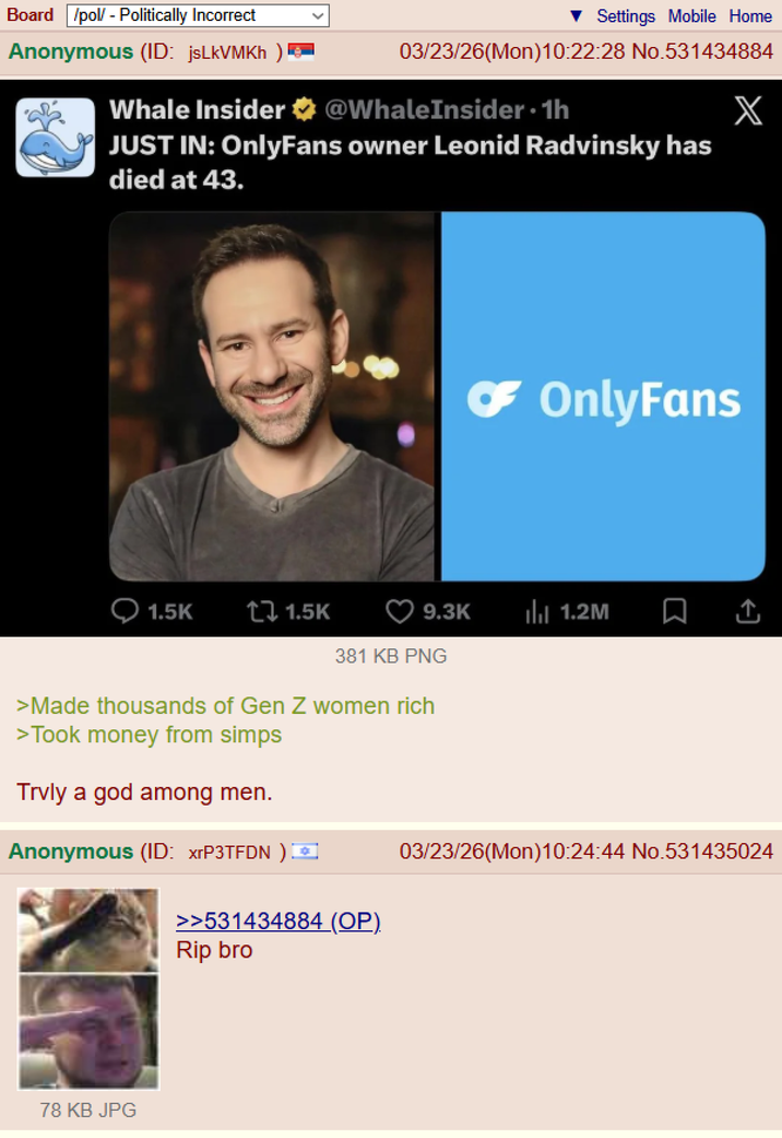 Board /pol/ - Politically Incorrect Anonymous (ID: jsLkVMKh ) Settings Mobile Home 03/23/26(Mon) 10:22:28 No.531434884 Whale Insider @WhaleInsider. 1h JUST IN: OnlyFans owner Leonid Radvinsky has died at 43. X 1.5K ↑ 1.5K ☛ OnlyFans 9.3K Ill 1.2M ↑ 381 KB PNG >Made thousands of Gen Z women rich >Took money from simps Trvly a god among men. Anonymous (ID: xrP3TFDN) 78 KB JPG >>531434884 (OP). 03/23/26(Mon)10:24:44 No.531435024 Rip bro