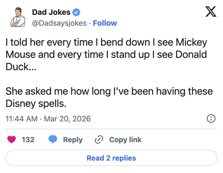 Dad Jokes @Dadsaysjokes • Follow I told her every time I bend down I see Mickey Mouse and every time I stand up I see Donald Duck... X She asked me how long I've been having these Disney spells. 11:44 AM Mar 20, 2026 • 132 Reply Copy link Read 2 replies