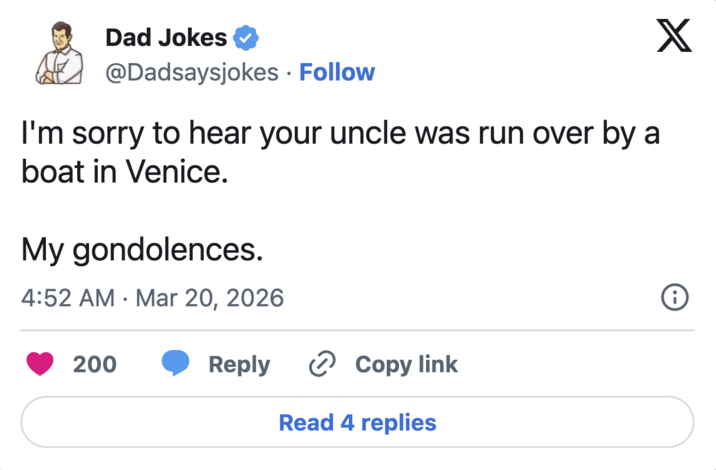 Dad Jokes @Dadsaysjokes Follow I'm sorry to hear your uncle was run over by a boat in Venice. My gondolences. • 4:52 AM Mar 20, 2026 200 X i Reply > Copy link Read 4 replies
