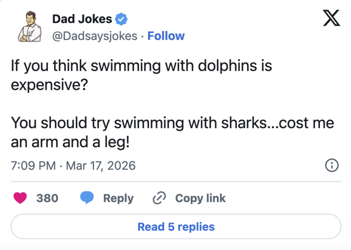 Dad Jokes @Dadsaysjokes • Follow If you think swimming with dolphins is expensive? X You should try swimming with sharks...cost me an arm and a leg! 7:09 PM Mar 17, 2026 • i 380 Reply Copy link Read 5 replies