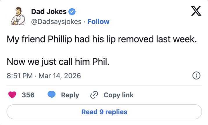 Dad Jokes @Dadsaysjokes • Follow X My friend Phillip had his lip removed last week. Now we just call him Phil. 8:51 PM Mar 14, 2026 • 356 Reply › Copy link Read 9 replies