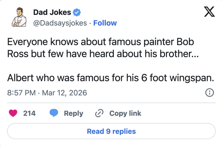 Dad Jokes @Dadsaysjokes • Follow Everyone knows about famous painter Bob Ross but few have heard about his brother... X Albert who was famous for his 6 foot wingspan. 8:57 PM Mar 12, 2026 • 214 Reply Copy link Read 9 replies