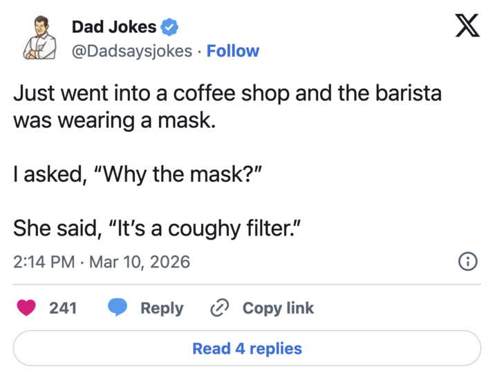 Dad Jokes @Dadsaysjokes • Follow Just went into a coffee shop and the barista was wearing a mask. I asked, "Why the mask?" She said, "It's a coughy filter." 2:14 PM Mar 10, 2026 . 241 Reply › Copy link Read 4 replies X