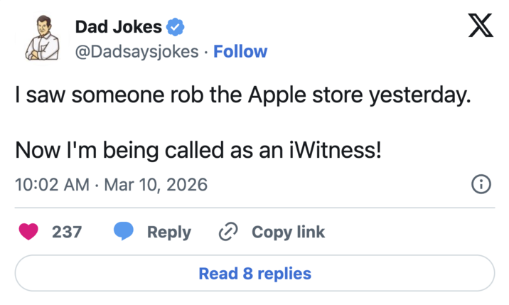 Dad Jokes @Dadsaysjokes Follow I saw someone rob the Apple store yesterday. Now I'm being called as an iWitness! 10:02 AM Mar 10, 2026 • 237 Reply Copy link Read 8 replies X i